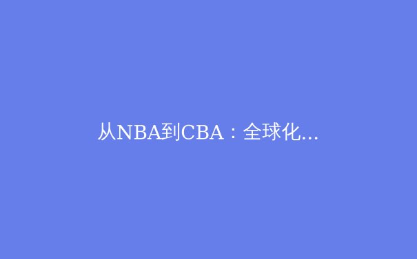 从NBA到CBA：全球化背景下中国篮球的转型阵痛与崛起路径 - 4