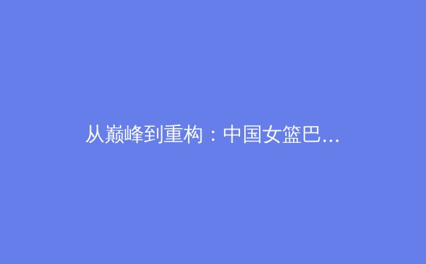 从巅峰到重构：中国女篮巴黎奥运周期战术体系深度解析